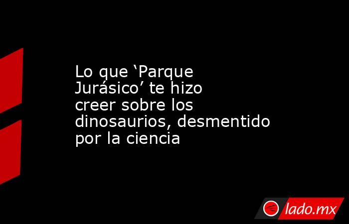 Lo que ‘Parque Jurásico’ te hizo creer sobre los dinosaurios, desmentido por la ciencia . Noticias en tiempo real