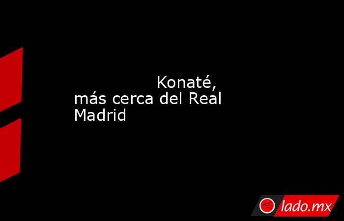                Konaté, más cerca del Real Madrid           . Noticias en tiempo real