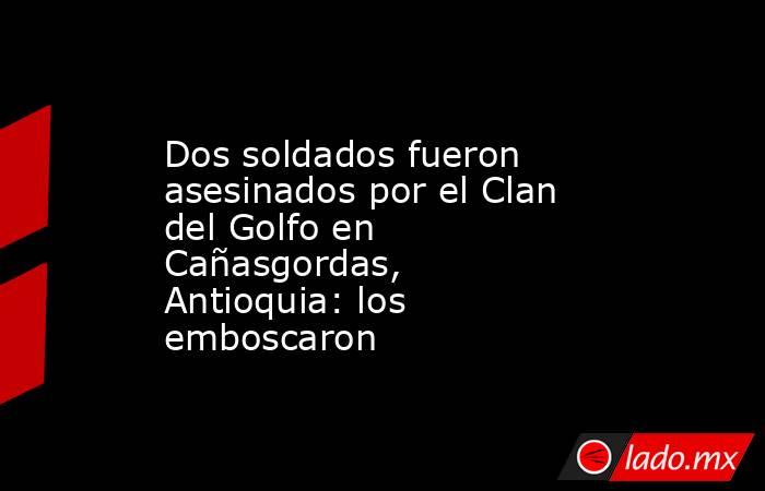 Dos soldados fueron asesinados por el Clan del Golfo en Cañasgordas, Antioquia: los emboscaron. Noticias en tiempo real
