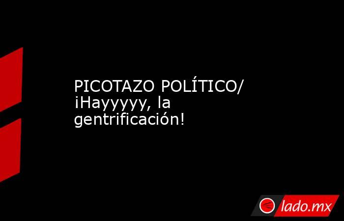 PICOTAZO POLÍTICO/ ¡Hayyyyy, la gentrificación!. Noticias en tiempo real