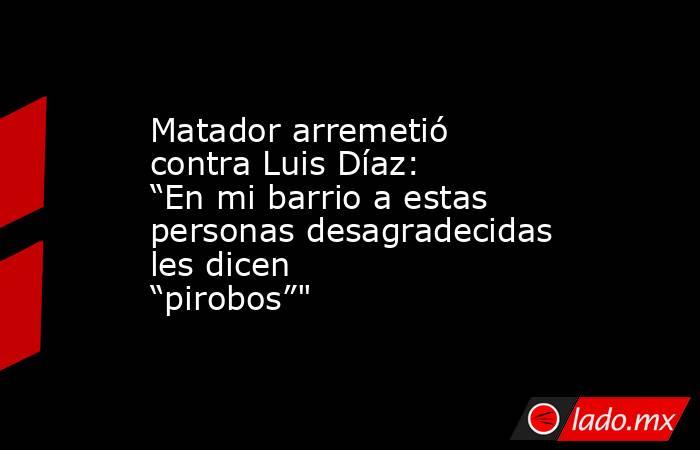 Matador arremetió contra Luis Díaz: “En mi barrio a estas personas desagradecidas les dicen “pirobos”