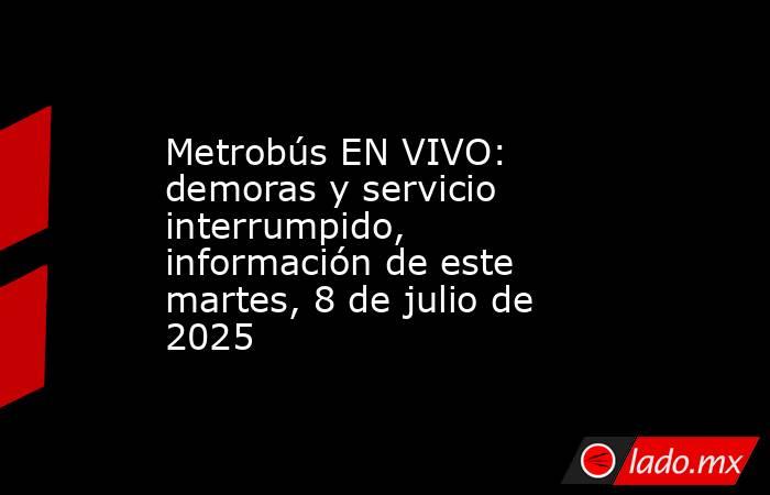 Metrobús EN VIVO: demoras y servicio interrumpido, información de este martes, 8 de julio de 2025. Noticias en tiempo real