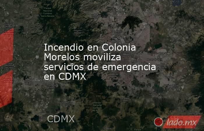Incendio en Colonia Morelos moviliza servicios de emergencia en CDMX. Noticias en tiempo real