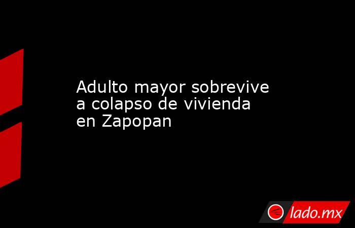 Adulto mayor sobrevive a colapso de vivienda en Zapopan. Noticias en tiempo real