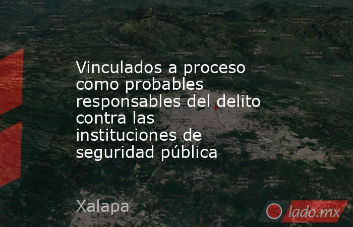 Vinculados a proceso como probables responsables del delito contra las instituciones de seguridad pública. Noticias en tiempo real