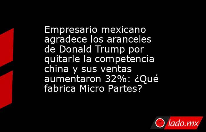 Empresario mexicano agradece los aranceles de Donald Trump por quitarle la competencia china y sus ventas aumentaron 32%: ¿Qué fabrica Micro Partes?. Noticias en tiempo real