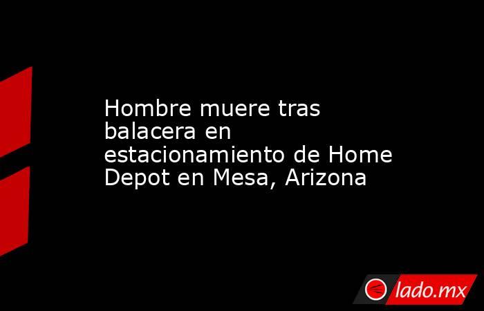 Hombre muere tras balacera en estacionamiento de Home Depot en Mesa, Arizona. Noticias en tiempo real