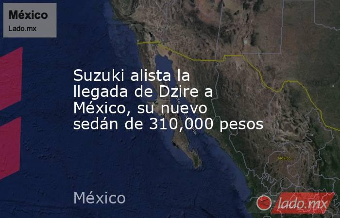 Suzuki alista la llegada de Dzire a México, su nuevo sedán de 310,000 pesos. Noticias en tiempo real