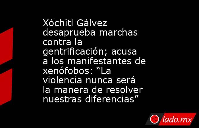 Xóchitl Gálvez desaprueba marchas contra la gentrificación; acusa a los manifestantes de xenófobos: “La violencia nunca será la manera de resolver nuestras diferencias”. Noticias en tiempo real