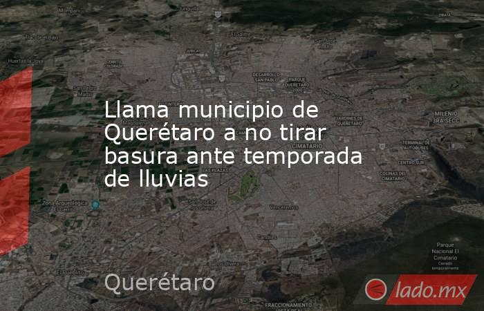 Llama municipio de Querétaro a no tirar basura ante temporada de lluvias. Noticias en tiempo real