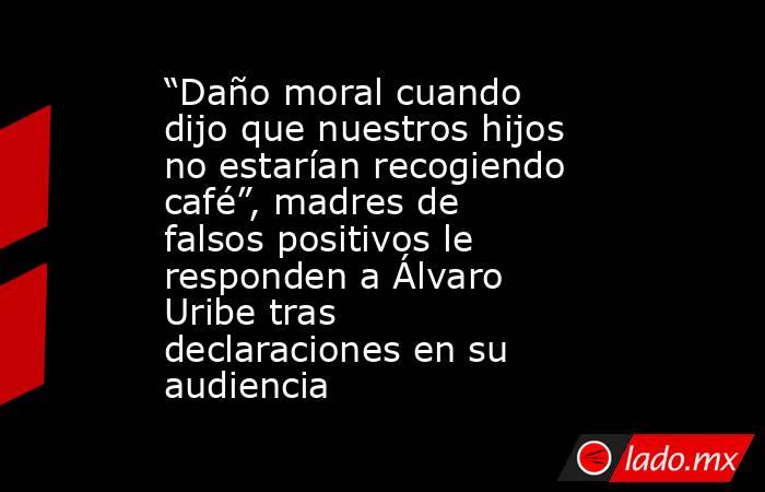 “Daño moral cuando dijo que nuestros hijos no estarían recogiendo café”, madres de falsos positivos le responden a Álvaro Uribe tras declaraciones en su audiencia  . Noticias en tiempo real