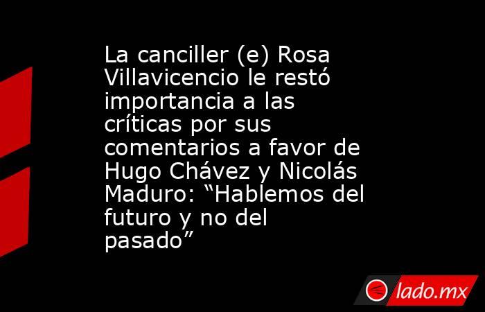 La canciller (e) Rosa Villavicencio le restó importancia a las críticas por sus comentarios a favor de Hugo Chávez y Nicolás Maduro: “Hablemos del futuro y no del pasado” . Noticias en tiempo real