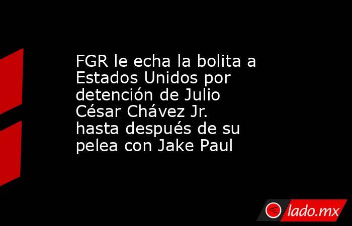 FGR le echa la bolita a Estados Unidos por detención de Julio César Chávez Jr. hasta después de su pelea con Jake Paul. Noticias en tiempo real