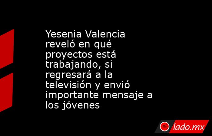 Yesenia Valencia reveló en qué proyectos está trabajando, si regresará a la televisión y envió importante mensaje a los jóvenes. Noticias en tiempo real