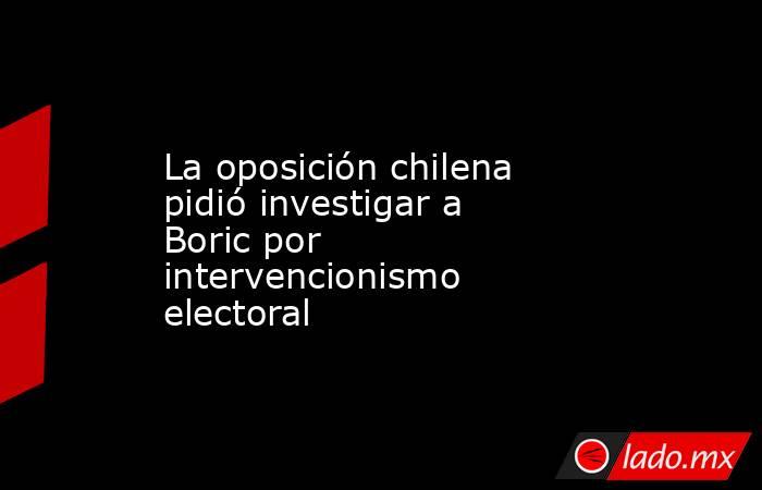 La oposición chilena pidió investigar a Boric por intervencionismo electoral . Noticias en tiempo real