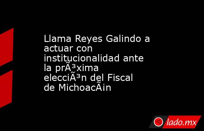 Llama Reyes Galindo a actuar con institucionalidad ante la prÃ³xima elecciÃ³n del Fiscal de MichoacÃ¡n. Noticias en tiempo real