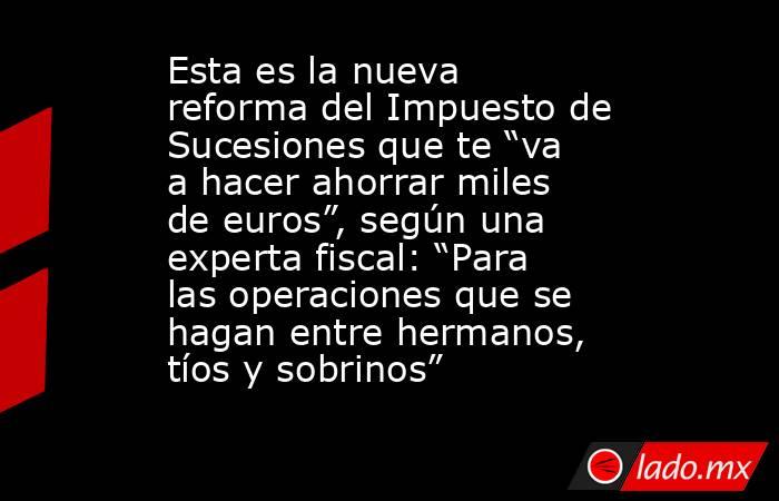 Esta es la nueva reforma del Impuesto de Sucesiones que te “va a hacer ahorrar miles de euros”, según una experta fiscal: “Para las operaciones que se hagan entre hermanos, tíos y sobrinos”. Noticias en tiempo real