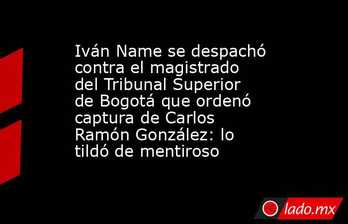 Iván Name se despachó contra el magistrado del Tribunal Superior de Bogotá que ordenó captura de Carlos Ramón González: lo tildó de mentiroso. Noticias en tiempo real