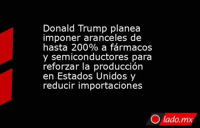 Donald Trump planea imponer aranceles de hasta 200% a fármacos y semiconductores para reforzar la producción en Estados Unidos y reducir importaciones. Noticias en tiempo real