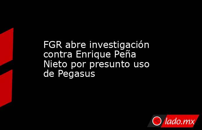 FGR abre investigación contra Enrique Peña Nieto por presunto uso de Pegasus. Noticias en tiempo real