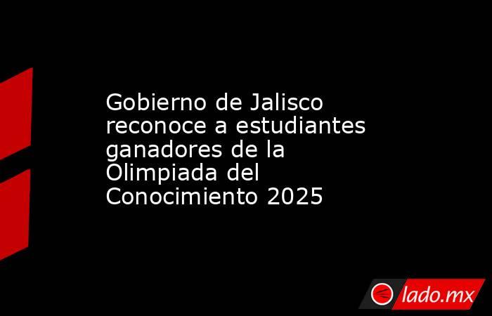 Gobierno de Jalisco reconoce a estudiantes ganadores de la Olimpiada del Conocimiento 2025. Noticias en tiempo real