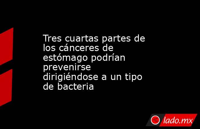 Tres cuartas partes de los cánceres de estómago podrían prevenirse dirigiéndose a un tipo de bacteria . Noticias en tiempo real