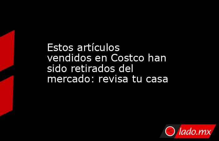 Estos artículos vendidos en Costco han sido retirados del mercado: revisa tu casa. Noticias en tiempo real