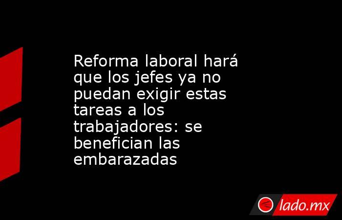 Reforma laboral hará que los jefes ya no puedan exigir estas tareas a los trabajadores: se benefician las embarazadas. Noticias en tiempo real