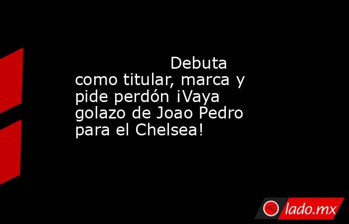                  Debuta como titular, marca y pide perdón ¡Vaya golazo de Joao Pedro para el Chelsea!             . Noticias en tiempo real