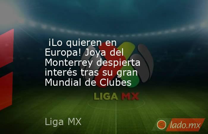  ¡Lo quieren en Europa! Joya del Monterrey despierta interés tras su gran Mundial de Clubes. Noticias en tiempo real