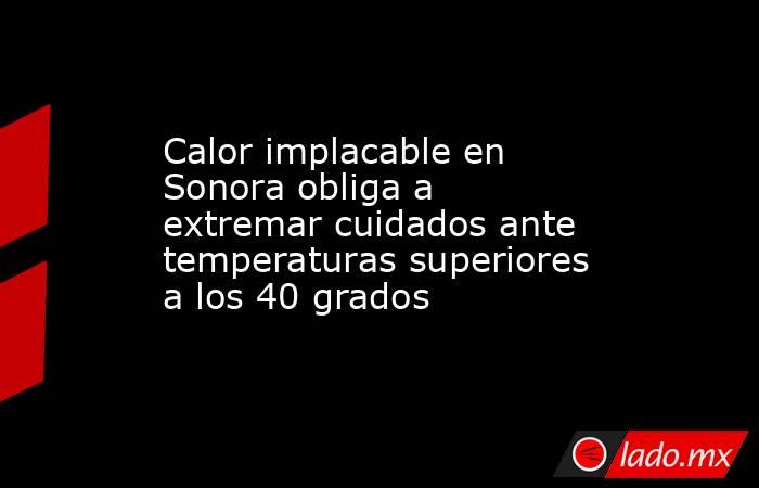 Calor implacable en Sonora obliga a extremar cuidados ante temperaturas superiores a los 40 grados. Noticias en tiempo real