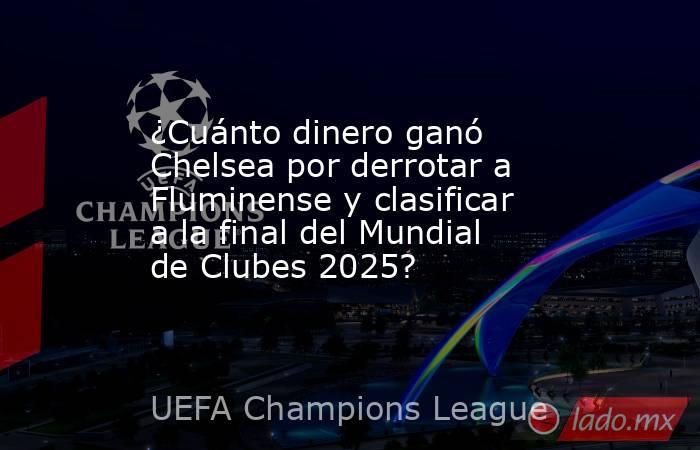 ¿Cuánto dinero ganó Chelsea por derrotar a Fluminense y clasificar a la final del Mundial de Clubes 2025?. Noticias en tiempo real