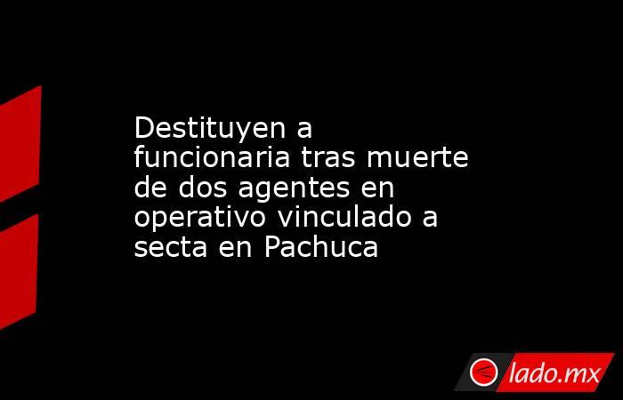 Destituyen a funcionaria tras muerte de dos agentes en operativo vinculado a secta en Pachuca. Noticias en tiempo real