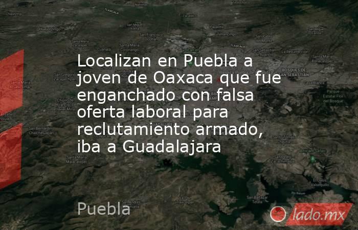 Localizan en Puebla a joven de Oaxaca que fue enganchado con falsa oferta laboral para reclutamiento armado, iba a Guadalajara. Noticias en tiempo real