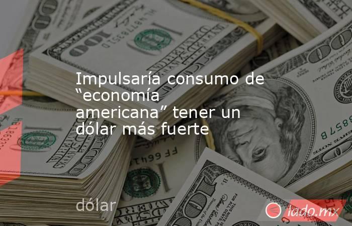Impulsaría consumo de “economía americana” tener un dólar más fuerte. Noticias en tiempo real