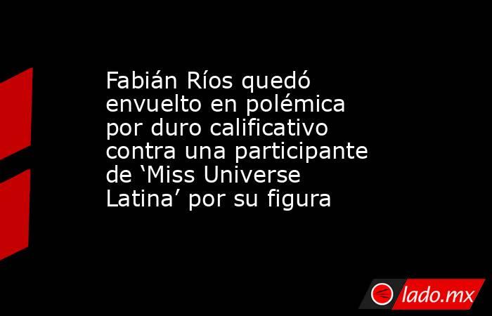 Fabián Ríos quedó envuelto en polémica por duro calificativo contra una participante de ‘Miss Universe Latina’ por su figura. Noticias en tiempo real