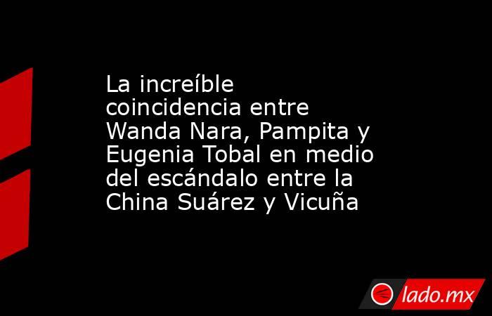 La increíble coincidencia entre Wanda Nara, Pampita y Eugenia Tobal en medio del escándalo entre la China Suárez y Vicuña. Noticias en tiempo real