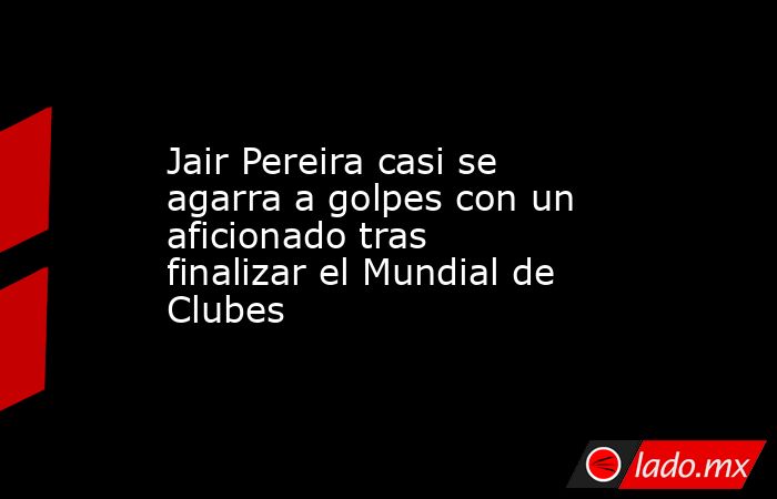 Jair Pereira casi se agarra a golpes con un aficionado tras finalizar el Mundial de Clubes. Noticias en tiempo real