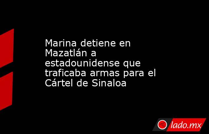 Marina detiene en Mazatlán a estadounidense que traficaba armas para el Cártel de Sinaloa. Noticias en tiempo real