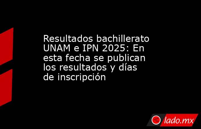 Resultados bachillerato UNAM e IPN 2025: En esta fecha se publican los resultados y días de inscripción. Noticias en tiempo real