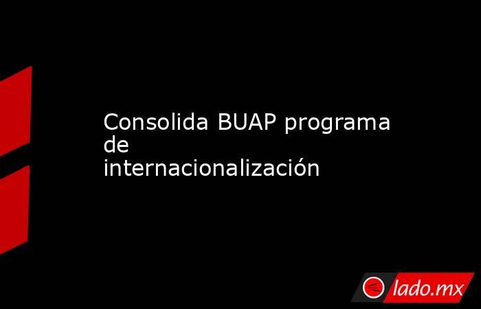 Consolida BUAP programa de internacionalización. Noticias en tiempo real