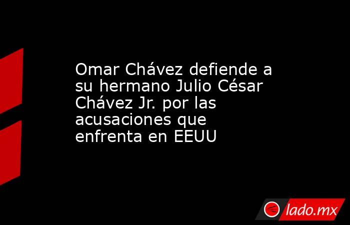 Omar Chávez defiende a su hermano Julio César Chávez Jr. por las acusaciones que enfrenta en EEUU. Noticias en tiempo real