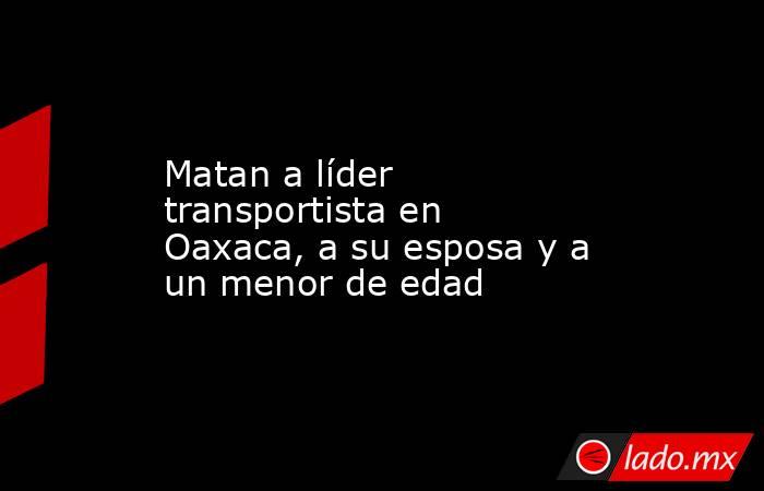 Matan a líder transportista en Oaxaca, a su esposa y a un menor de edad. Noticias en tiempo real