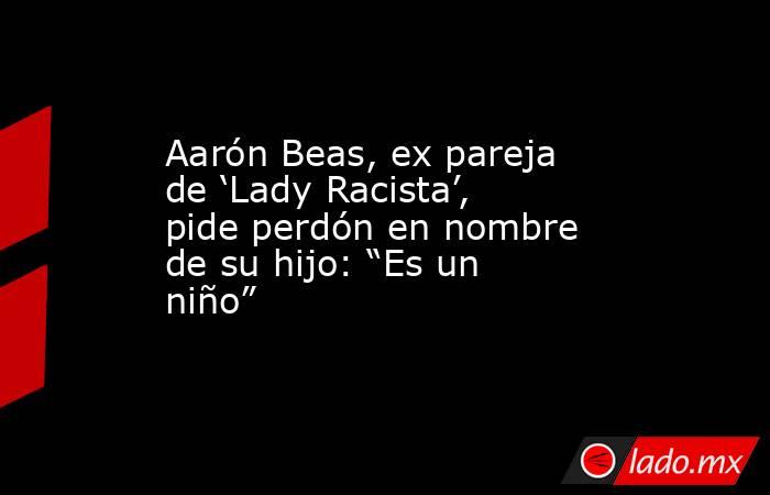 Aarón Beas, ex pareja de ‘Lady Racista’, pide perdón en nombre de su hijo: “Es un niño”. Noticias en tiempo real