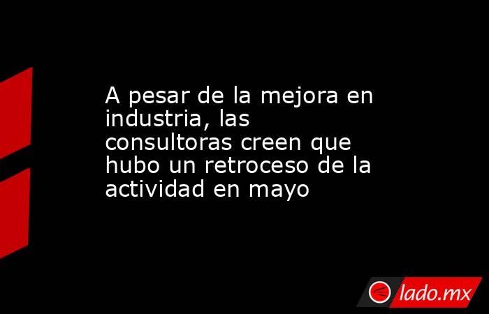 A pesar de la mejora en industria, las consultoras creen que hubo un retroceso de la actividad en mayo. Noticias en tiempo real