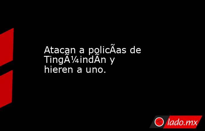 Atacan a policÃ­as de TingÃ¼indÃ­n y hieren a uno.. Noticias en tiempo real