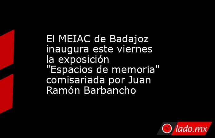 El MEIAC de Badajoz inaugura este viernes la exposición 