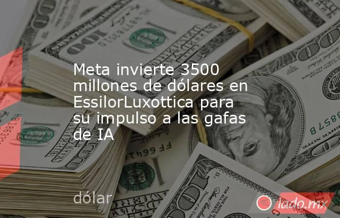 Meta invierte 3500 millones de dólares en EssilorLuxottica para su impulso a las gafas de IA. Noticias en tiempo real