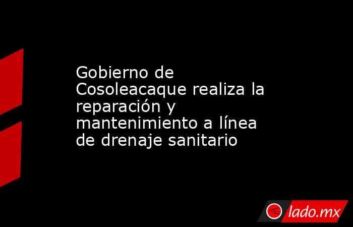 Gobierno de Cosoleacaque realiza la reparación y mantenimiento a línea de drenaje sanitario. Noticias en tiempo real