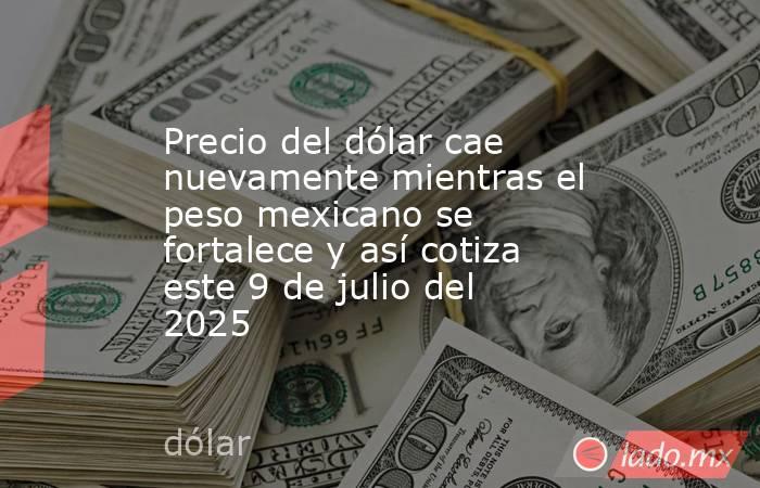 Precio del dólar cae nuevamente mientras el peso mexicano se fortalece y así cotiza este 9 de julio del 2025. Noticias en tiempo real